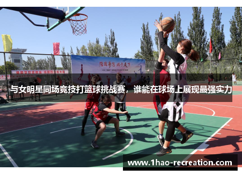 与女明星同场竞技打篮球挑战赛，谁能在球场上展现最强实力