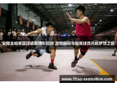 安踏全明星篮球盛宴精彩回顾 激燃瞬间与明星球员共赴梦想之旅