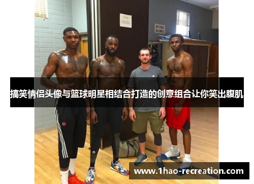 搞笑情侣头像与篮球明星相结合打造的创意组合让你笑出腹肌
