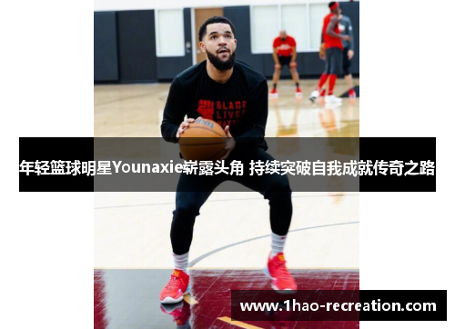 年轻篮球明星Younaxie崭露头角 持续突破自我成就传奇之路