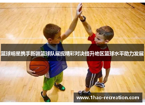 篮球明星携手新疆篮球队展现精彩对决提升地区篮球水平助力发展