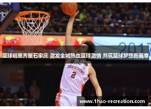 篮球明星齐聚石家庄 激发全城热血篮球激情 共筑篮球梦想新篇章