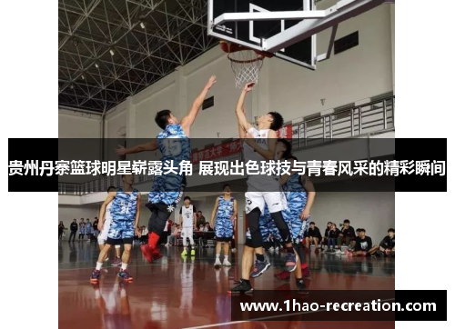 贵州丹寨篮球明星崭露头角 展现出色球技与青春风采的精彩瞬间