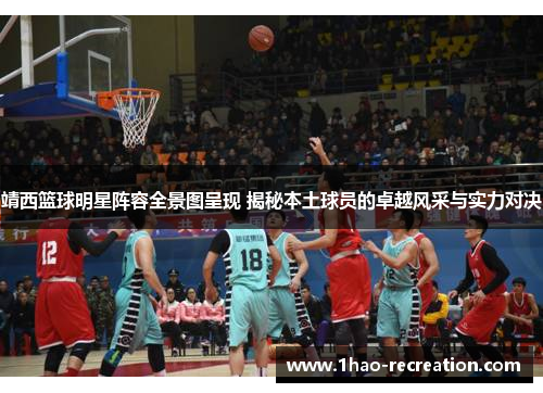 靖西篮球明星阵容全景图呈现 揭秘本土球员的卓越风采与实力对决