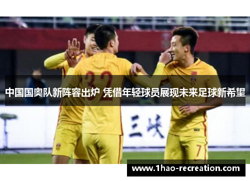 中国国奥队新阵容出炉 凭借年轻球员展现未来足球新希望