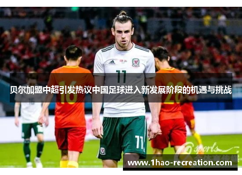 贝尔加盟中超引发热议中国足球进入新发展阶段的机遇与挑战